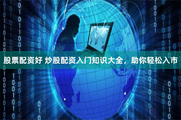 股票配资好 炒股配资入门知识大全，助你轻松入市