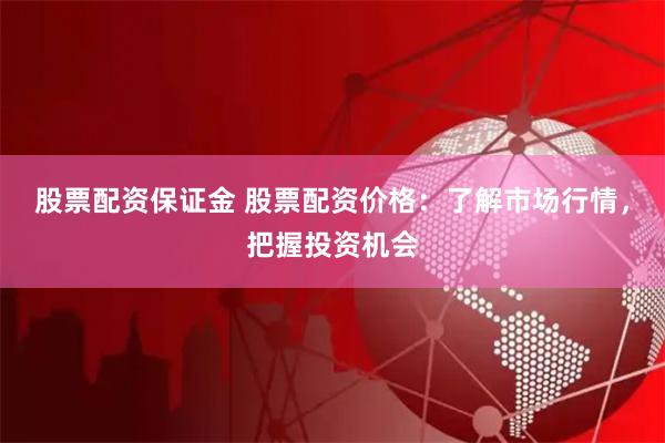 股票配资保证金 股票配资价格：了解市场行情，把握投资机会