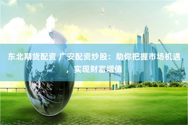 东北期货配资 广安配资炒股：助你把握市场机遇，实现财富增值
