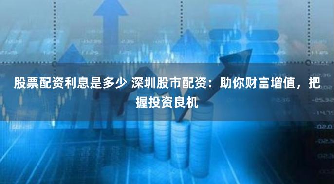 股票配资利息是多少 深圳股市配资：助你财富增值，把握投资良机