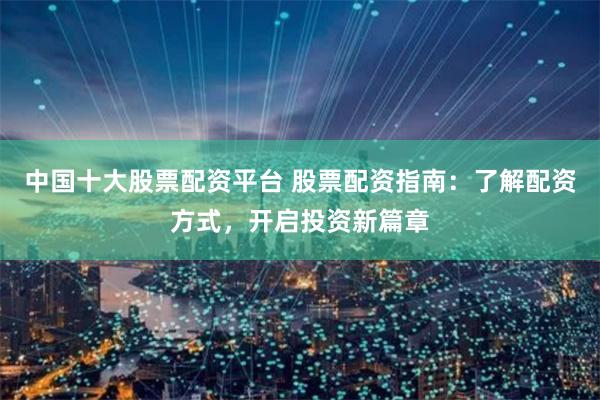 中国十大股票配资平台 股票配资指南：了解配资方式，开启投资新篇章