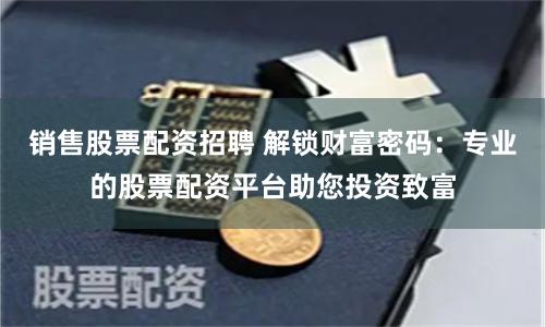 销售股票配资招聘 解锁财富密码：专业的股票配资平台助您投资致富