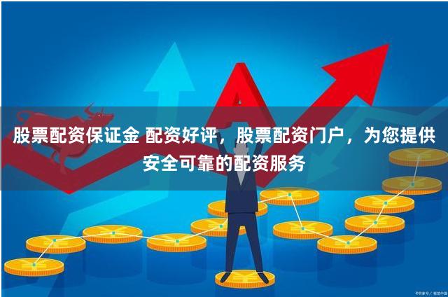 股票配资保证金 配资好评，股票配资门户，为您提供安全可靠的配资服务