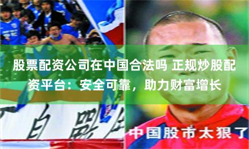 股票配资公司在中国合法吗 正规炒股配资平台：安全可靠，助力财富增长